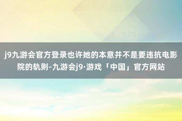 j9九游会官方登录也许她的本意并不是要违抗电影院的轨则-九游会j9·游戏「中国」官方网站