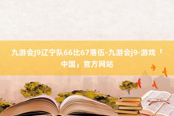 九游会J9辽宁队66比67落伍-九游会j9·游戏「中国」官方网站