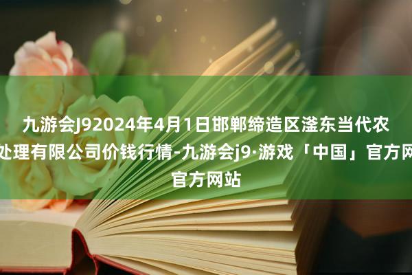 九游会J92024年4月1日邯郸缔造区滏东当代农业处理有限公司价钱行情-九游会j9·游戏「中国」官方网站