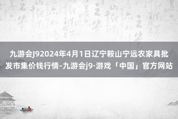 九游会J92024年4月1日辽宁鞍山宁远农家具批发市集价钱行情-九游会j9·游戏「中国」官方网站