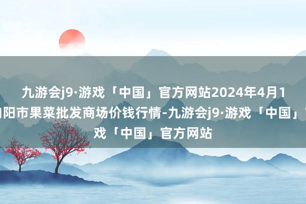 九游会j9·游戏「中国」官方网站2024年4月1日辽宁向阳市果菜批发商场价钱行情-九游会j9·游戏「中国」官方网站