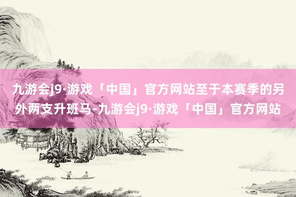 九游会j9·游戏「中国」官方网站　　至于本赛季的另外两支升班马-九游会j9·游戏「中国」官方网站