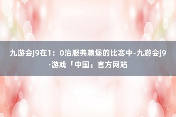 九游会J9在1：0治服弗赖堡的比赛中-九游会j9·游戏「中国」官方网站