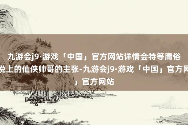 九游会j9·游戏「中国」官方网站详情会特等庸俗界说上的仙侠帅哥的主张-九游会j9·游戏「中国」官方网站