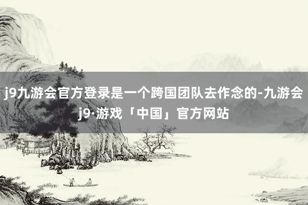 j9九游会官方登录是一个跨国团队去作念的-九游会j9·游戏「中国」官方网站