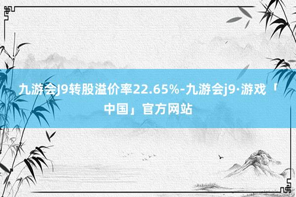 九游会J9转股溢价率22.65%-九游会j9·游戏「中国」官方网站