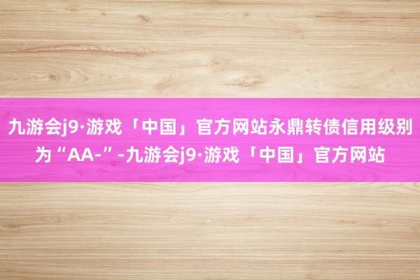 九游会j9·游戏「中国」官方网站永鼎转债信用级别为“AA-”-九游会j9·游戏「中国」官方网站