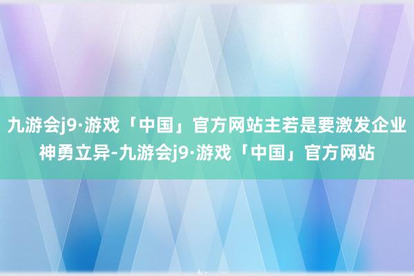 九游会j9·游戏「中国」官方网站主若是要激发企业神勇立异-九游会j9·游戏「中国」官方网站