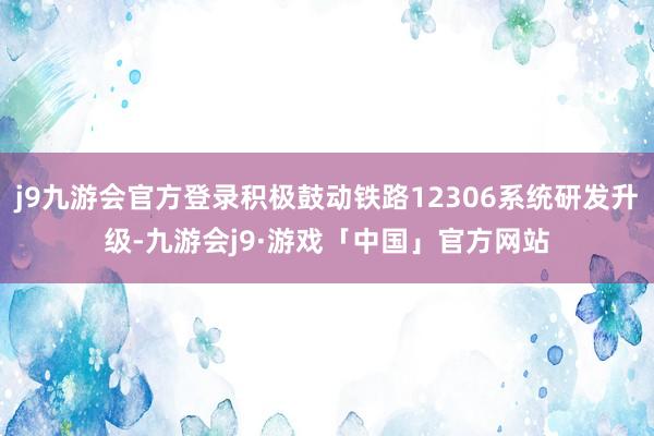 j9九游会官方登录积极鼓动铁路12306系统研发升级-九游会j9·游戏「中国」官方网站