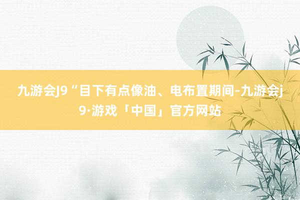 九游会J9　　“目下有点像油、电布置期间-九游会j9·游戏「中国」官方网站