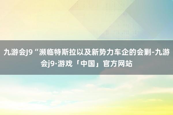 九游会J9“濒临特斯拉以及新势力车企的会剿-九游会j9·游戏「中国」官方网站