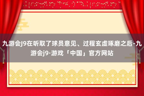 九游会J9在听取了球员意见、过程玄虚琢磨之后-九游会j9·游戏「中国」官方网站