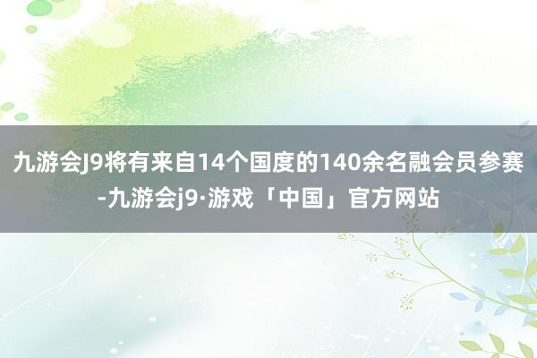 九游会J9将有来自14个国度的140余名融会员参赛-九游会j9·游戏「中国」官方网站