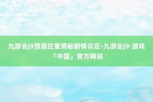 九游会J9预报庄重揭秘剧情设定-九游会j9·游戏「中国」官方网站