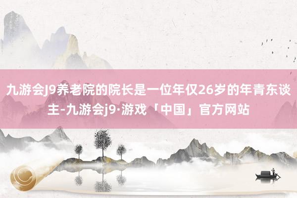 九游会J9养老院的院长是一位年仅26岁的年青东谈主-九游会j9·游戏「中国」官方网站