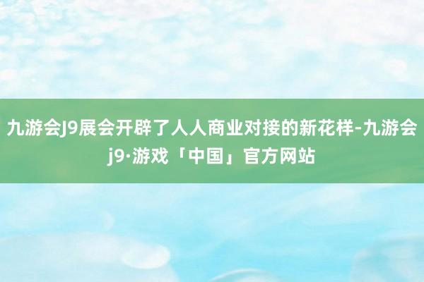 九游会J9展会开辟了人人商业对接的新花样-九游会j9·游戏「中国」官方网站