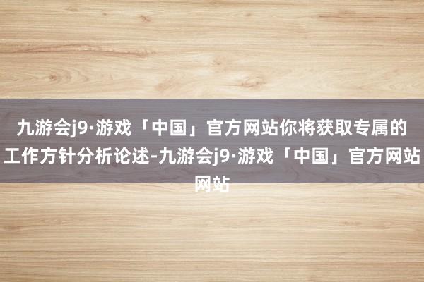 九游会j9·游戏「中国」官方网站你将获取专属的工作方针分析论述-九游会j9·游戏「中国」官方网站