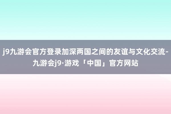 j9九游会官方登录加深两国之间的友谊与文化交流-九游会j9·游戏「中国」官方网站