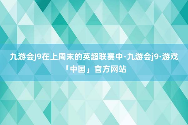 九游会J9在上周末的英超联赛中-九游会j9·游戏「中国」官方网站