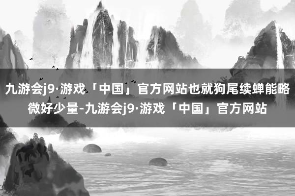 九游会j9·游戏「中国」官方网站也就狗尾续蝉能略微好少量-九游会j9·游戏「中国」官方网站