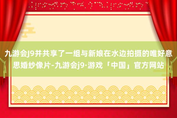 九游会J9并共享了一组与新娘在水边拍摄的唯好意思婚纱像片-九游会j9·游戏「中国」官方网站