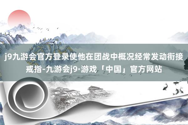 j9九游会官方登录使他在团战中概况经常发动衔接戒指-九游会j9·游戏「中国」官方网站