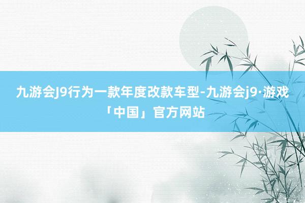 九游会J9行为一款年度改款车型-九游会j9·游戏「中国」官方网站