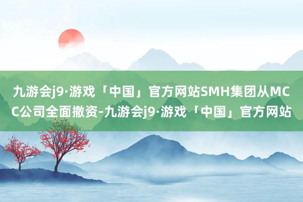 九游会j9·游戏「中国」官方网站SMH集团从MCC公司全面撤资-九游会j9·游戏「中国」官方网站