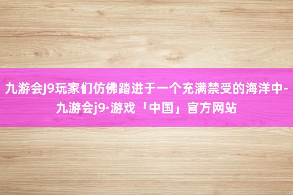 九游会J9玩家们仿佛踏进于一个充满禁受的海洋中-九游会j9·游戏「中国」官方网站