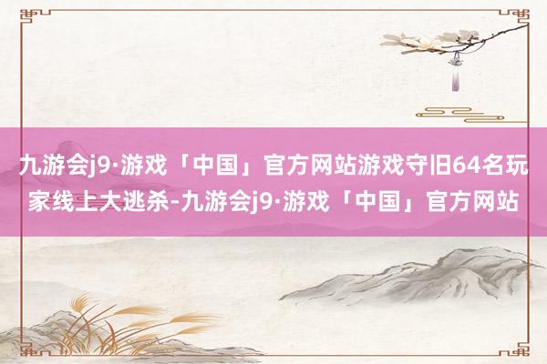 九游会j9·游戏「中国」官方网站游戏守旧64名玩家线上大逃杀-九游会j9·游戏「中国」官方网站