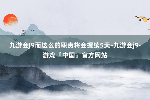 九游会J9而这么的职责将会握续5天-九游会j9·游戏「中国」官方网站