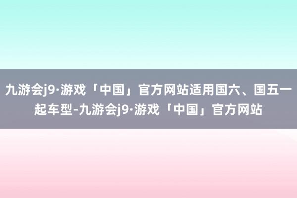 九游会j9·游戏「中国」官方网站适用国六、国五一起车型-九游会j9·游戏「中国」官方网站