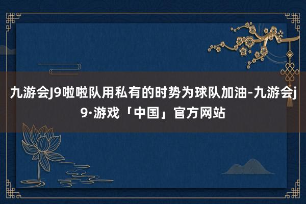 九游会J9啦啦队用私有的时势为球队加油-九游会j9·游戏「中国」官方网站