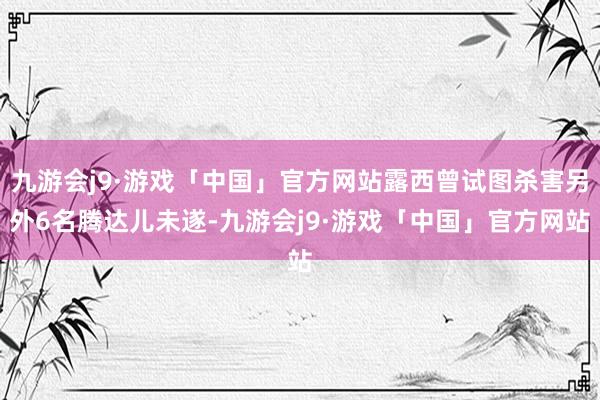 九游会j9·游戏「中国」官方网站露西曾试图杀害另外6名腾达儿未遂-九游会j9·游戏「中国」官方网站