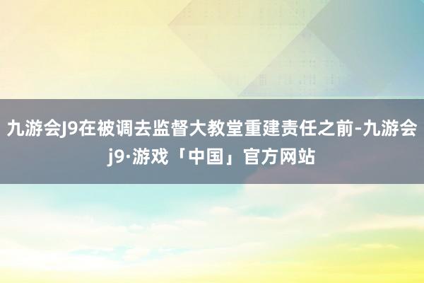 九游会J9在被调去监督大教堂重建责任之前-九游会j9·游戏「中国」官方网站