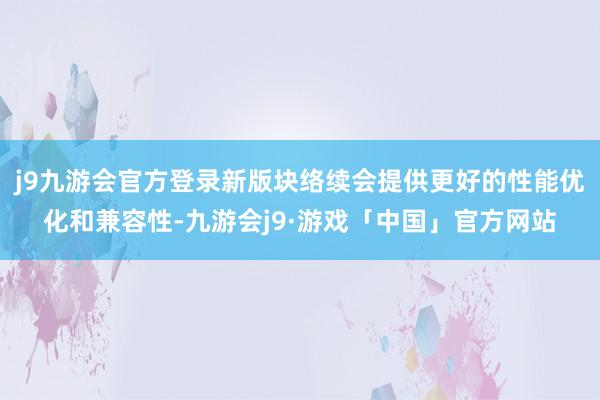 j9九游会官方登录新版块络续会提供更好的性能优化和兼容性-九游会j9·游戏「中国」官方网站