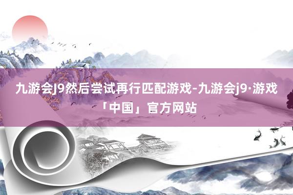 九游会J9然后尝试再行匹配游戏-九游会j9·游戏「中国」官方网站