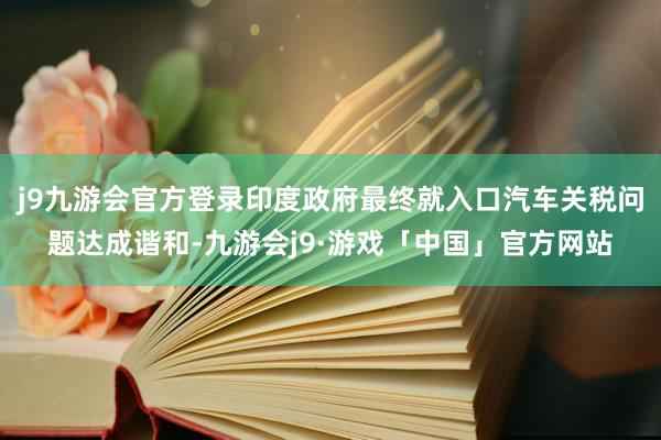 j9九游会官方登录印度政府最终就入口汽车关税问题达成谐和-九游会j9·游戏「中国」官方网站