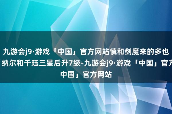 九游会j9·游戏「中国」官方网站慎和剑魔来的多也追7⃣纳尔和千珏三星后升7级-九游会j9·游戏「中国」官方网站