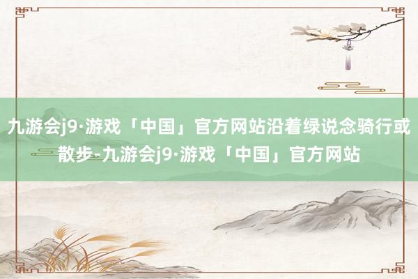 九游会j9·游戏「中国」官方网站沿着绿说念骑行或散步-九游会j9·游戏「中国」官方网站