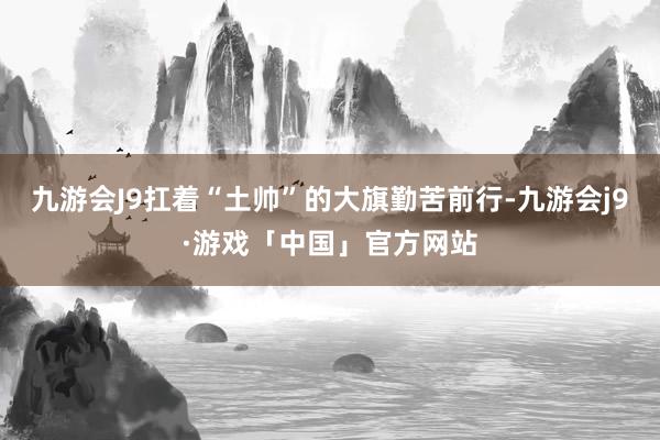 九游会J9扛着“土帅”的大旗勤苦前行-九游会j9·游戏「中国」官方网站