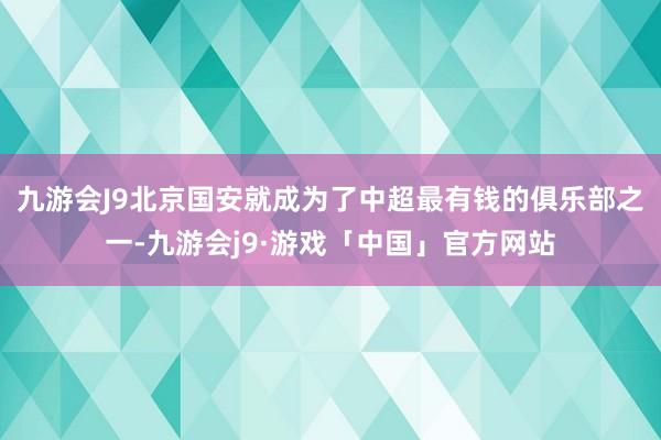 九游会J9北京国安就成为了中超最有钱的俱乐部之一-九游会j9·游戏「中国」官方网站