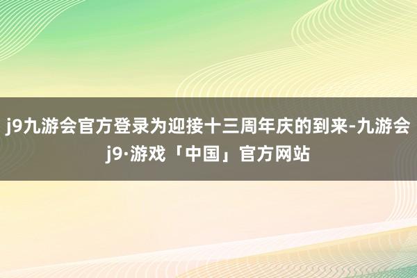 j9九游会官方登录为迎接十三周年庆的到来-九游会j9·游戏「中国」官方网站