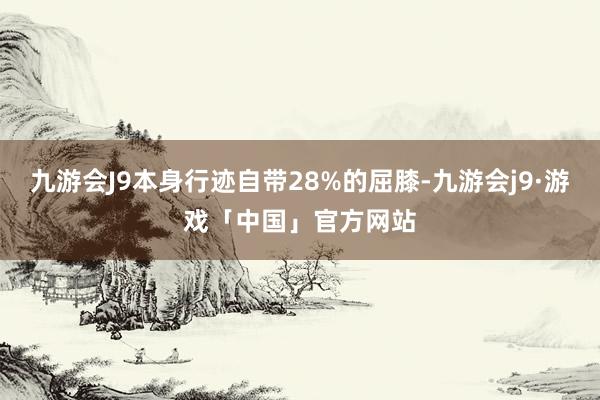 九游会J9本身行迹自带28%的屈膝-九游会j9·游戏「中国」官方网站