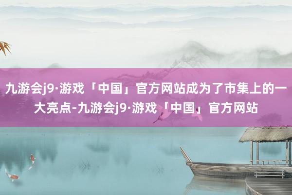 九游会j9·游戏「中国」官方网站成为了市集上的一大亮点-九游会j9·游戏「中国」官方网站