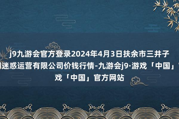 j9九游会官方登录2024年4月3日扶余市三井子园区阛阓迷惑运营有限公司价钱行情-九游会j9·游戏「中国」官方网站