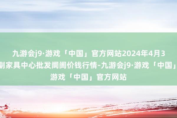 九游会j9·游戏「中国」官方网站2024年4月3日徐州农副家具中心批发阛阓价钱行情-九游会j9·游戏「中国」官方网站