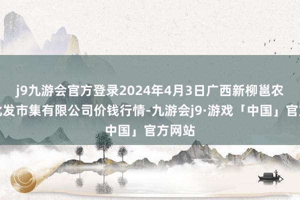 j9九游会官方登录2024年4月3日广西新柳邕农居品批发市集有限公司价钱行情-九游会j9·游戏「中国」官方网站