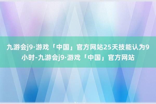 九游会j9·游戏「中国」官方网站25天技能认为9小时-九游会j9·游戏「中国」官方网站