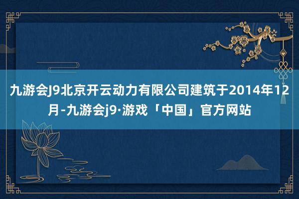 九游会J9北京开云动力有限公司建筑于2014年12月-九游会j9·游戏「中国」官方网站